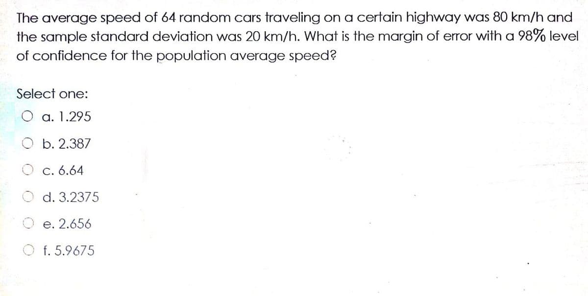 The average speed of 64 random cars traveling on a certain highway was 80 km/h and
the sample standard deviation was 20 km/h. What is the margin of error with a 98% level
of confidence for the population average speed?
Select one:
а. 1.295
b. 2.387
C. 6.64
d. 3.2375
е. 2.656
f. 5.9675
