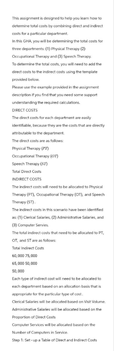 This assignment is designed to help you learn how to
determine total costs by combining direct and indirect
costs for a particular department.
In this GHA, you will be determining the total costs for
three departments: (1) Physical Therapy (2)
Occupational Therapy and (3) Speech Therapy.
To determine the total costs, you will need to add the
direct costs to the indirect costs using the template
provided below.
Please use the example provided in the assignment
description if you find that you need some support
understanding the required calculations.
DIRECT COSTS
The direct costs for each department are easily
identifiable, because they are the costs that are directly
attributable to the department.
The direct costs are as follows:
Physical Therapy (PT)
Occupational Therapy (OT)
Speech Therapy (ST)
Total Direct Costs
INDIRECT COSTS
The indirect costs will need to be allocated to Physical
Therapy (PT), Occupational Therapy (OT), and Speech
Therapy (ST).
The indirect costs in this scenario have been identified
as: (1) Clerical Salaries, (2) Administrative Salaries, and
(3) Computer Servies.
The total indirect costs that need to be allocated to PT,
OT, and ST are as follows:
Total Indirect Costs
60,000 75,000
65,000 50,000
50,000
Each type of indirect cost will need to be allocated to
each department based on an allocation basis that is
appropriate for the particular type of cost.
Clerical Salaries will be allocated based on Visit Volume.
Administrative Salaries will be allocated based on the
Proportion of Direct Costs
Computer Services will be allocated based on the
Number of Computers in Service.
Step 1: Set-up a Table of Direct and Indirect Costs