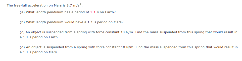 The free-fall acceleration on Mars is 3.7 m/s².
(a) What length pendulum has a period of 1.1-s on Earth?
(b) What length pendulum would have a 1.1-s period on Mars?
(c) An object is suspended from a spring with force constant 10 N/m. Find the mass suspended from this spring that would result in
a 1.1 s period on Earth.
(d) An object is suspended from a spring with force constant 10 N/m. Find the mass suspended from this spring that would result in
a 1.1 s period on Mars.