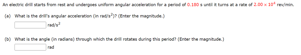 An electric drill starts from rest and undergoes uniform angular acceleration for a period of 0.180 s until it turns at a rate of 2.00 x 104 rev/min.
(a) What is the drill's angular acceleration (in rad/s²)? (Enter the magnitude.)
rad/s²
(b) What is the angle (in radians) through which the drill rotates during this period? (Enter the magnitude.)
rad
