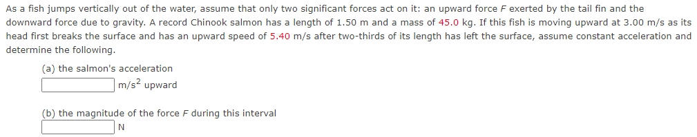 As a fish jumps vertically out of the water, assume that only two significant forces act on it: an upward force F exerted by the tail fin and the
downward force due to gravity. A record Chinook salmon has a length of 1.50 m and a mass of 45.0 kg. If this fish is moving upward at 3.00 m/s as its
head first breaks the surface and has an upward speed of 5.40 m/s after two-thirds of its length has left the surface, assume constant acceleration and
determine the following.
(a) the salmon's acceleration
m/s² upward
(b) the magnitude of the force F during this interval