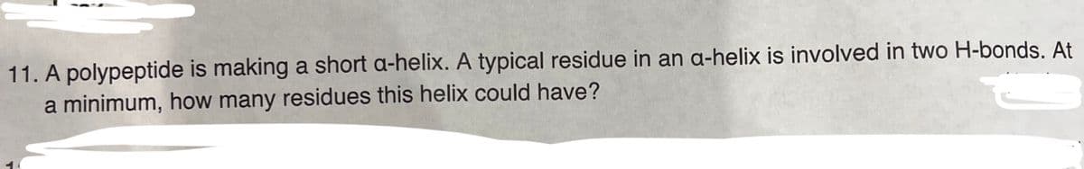 11. A polypeptide is making a short a-helix. A typical residue in an a-helix is involved in two H-bonds. At
a minimum, how many residues this helix could have?