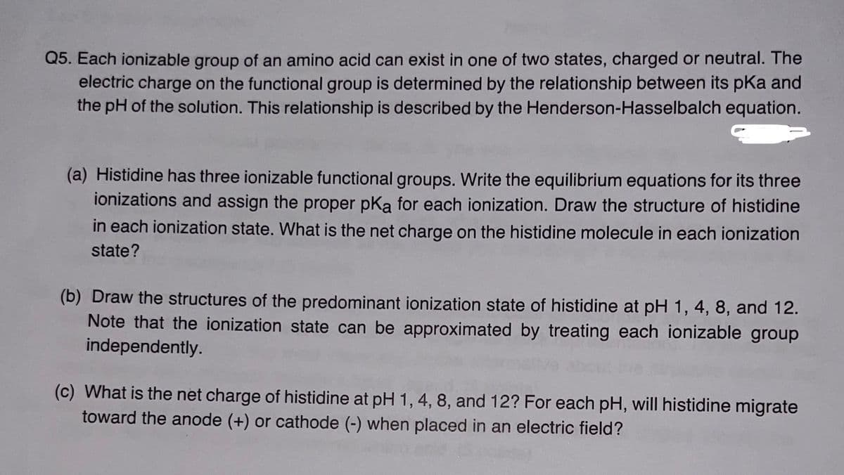 Q5. Each ionizable group of an amino acid can exist in one of two states, charged or neutral. The
electric charge on the functional group is determined by the relationship between its pka and
the pH of the solution. This relationship is described by the Henderson-Hasselbalch equation.
(a) Histidine has three ionizable functional groups. Write the equilibrium equations for its three
ionizations and assign the proper pKa for each ionization. Draw the structure of histidine
in each ionization state. What is the net charge on the histidine molecule in each ionization
state?
(b) Draw the structures of the predominant ionization state of histidine at pH 1, 4, 8, and 12.
Note that the ionization state can be approximated by treating each ionizable group
independently.
(c) What is the net charge of histidine at pH 1, 4, 8, and 12? For each pH, will histidine migrate
toward the anode (+) or cathode (-) when placed in an electric field?
