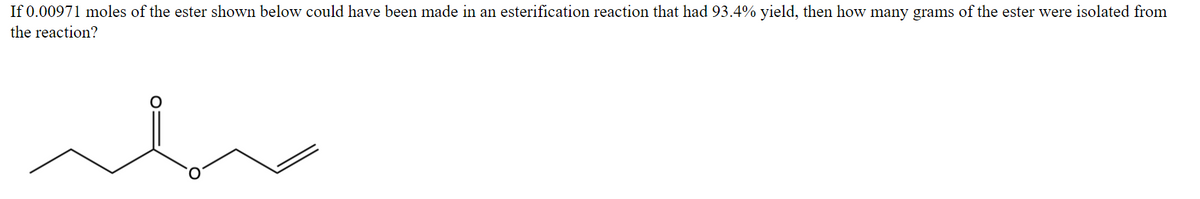 If 0.00971 moles of the ester shown below could have been made in an esterification reaction that had 93.4% yield, then how many grams of the ester were isolated from
the reaction?
