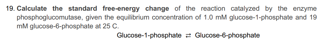 19. Calculate the standard free-energy change of the reaction catalyzed by the enzyme
phosphoglucomutase, given the equilibrium concentration of 1.0 mM glucose-1-phosphate and 19
mM glucose-6-phosphate at 25 C.
Glucose-6-phosphate
Glucose-1-phosphate