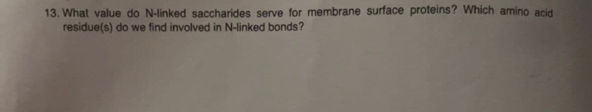 13. What value do N-linked saccharides serve for membrane surface proteins? Which amino acid
residue(s) do we find involved in N-linked bonds?