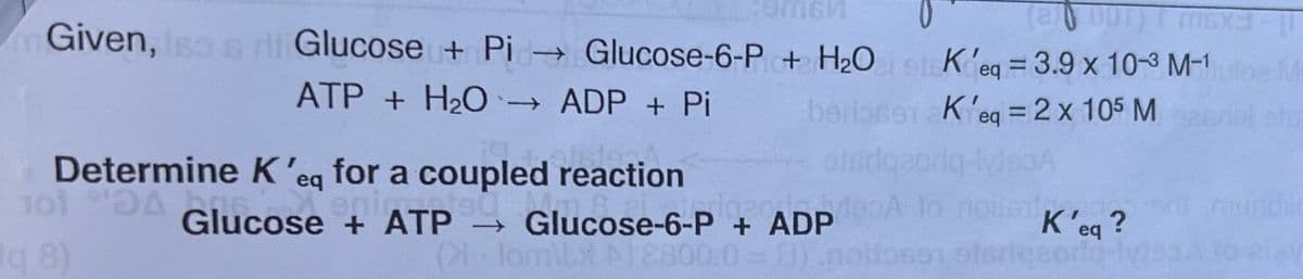 SM
(2001) T MEXE
Given, Iso s ri Glucose + Pi→ Glucose-6-P + H₂O K'eq = 3.9 x 10-3 M-1 utoe M
ATP + H₂O → ADP + Pi
bs
K'eq = 2 x 105 M
rink ats
1014 Glucose +
DA
Determine K 'eq for a coupled reaction
enimente
Glucose + ATP →
q8)
otsd
Glucose-6-P + ADP 100
K'eq?
Ollom\xA12800.0=8).noitoso stericeoria-l
f)
undili