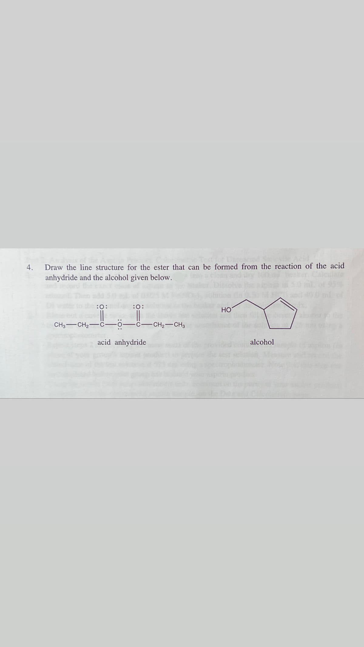 4.
Draw the line structure for the ester that can be formed from the reaction of the acid
anhydride and the alcohol given below.
:0:
:0:
HO
CH3-CH2-C-o-C-CCH2-CH3
acid anhydride
alcohol

