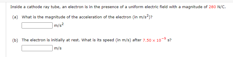 Inside a cathode ray tube, an electron is in the presence of a uniform electric field with a magnitude of 280 N/C.
(a) What is the magnitude of the acceleration of the electron (in m/s²)?
m/s²
(b) The electron is initially at rest. What is its speed (in m/s) after 7.50 x 10
m/s
s?