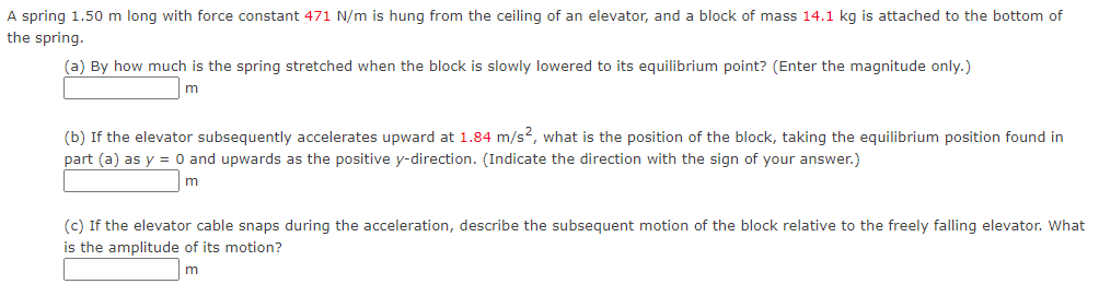 A spring 1.50 m long with force constant 471 N/m is hung from the ceiling of an elevator, and a block of mass 14.1 kg is attached to the bottom of
the spring.
(a) By how much is the spring stretched when the block is slowly lowered to its equilibrium point? (Enter the magnitude only.)
m
(b) If the elevator subsequently accelerates upward at 1.84 m/s2, what is the position of the block, taking the equilibrium position found in
part (a) as y = 0 and upwards as the positive y-direction. (Indicate the direction with the sign of your answer.)
m
(c) If the elevator cable snaps during the acceleration, describe the subsequent motion of the block relative to the freely falling elevator. What
is the amplitude of its motion?
m