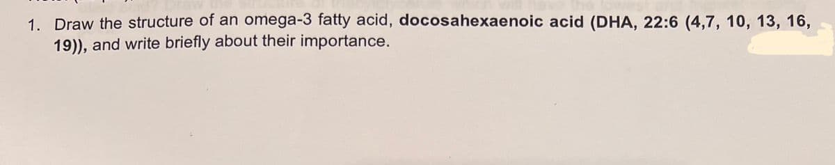 1. Draw the structure of an omega-3 fatty acid, docosahexaenoic acid (DHA, 22:6 (4,7, 10, 13, 16,
19)), and write briefly about their importance.