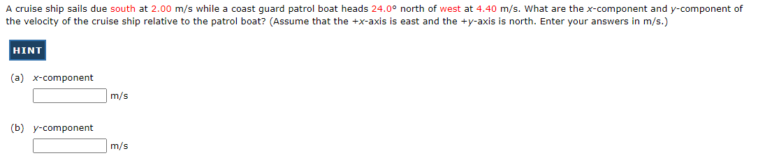 A cruise ship sails due south at 2.00 m/s while a coast guard patrol boat heads 24.0° north of west at 4.40 m/s. What are the x-component and y-component of
the velocity of the cruise ship relative to the patrol boat? (Assume that the +x-axis is east and the +y-axis is north. Enter your answers in m/s.)
HINT
(a) x-component
(b) y-component
m/s
m/s