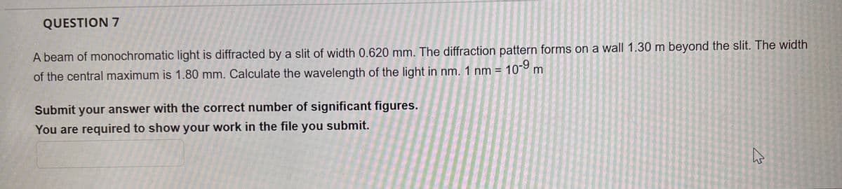 QUESTION 7
A beam of monochromatic light is diffracted by a slit of width 0.620 mm. The diffraction pattern forms on a wall 1.30 m beyond the slit. The width
of the central maximum is 1.80 mm. Calculate the wavelength of the light in nm. 1 nm = 10-⁹ m
Submit your answer with the correct number of significant figures.
You are required to show your work in the file you submit.
As
