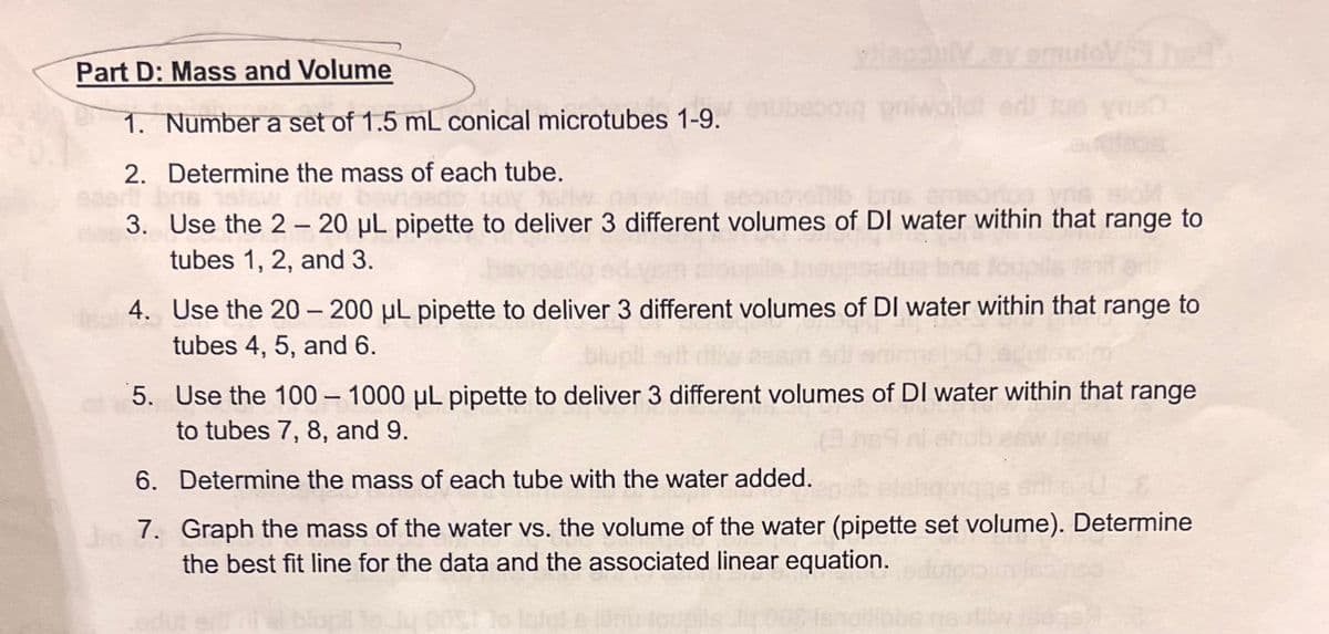lipoul
biq priwoll
Part D: Mass and Volume
1. Number a set of 1.5 mL conical microtubes 1-9.
2. Determine the mass of each tube.
3. Use the 2- 20 µL pipette to deliver 3 different volumes of DI water within that range to
tubes 1, 2, and 3.
4. Use the 20-200 µL pipette to deliver 3 different volumes of DI water within that range to
tubes 4, 5, and 6.
5. Use the 100 - 1000 µL pipette to deliver 3 different volumes of DI water within that range
to tubes 7, 8, and 9.
6. Determine the mass of each tube with the water added.
7. Graph the mass of the water vs. the volume of the water (pipette set volume). Determine
the best fit line for the data and the associated linear equation.