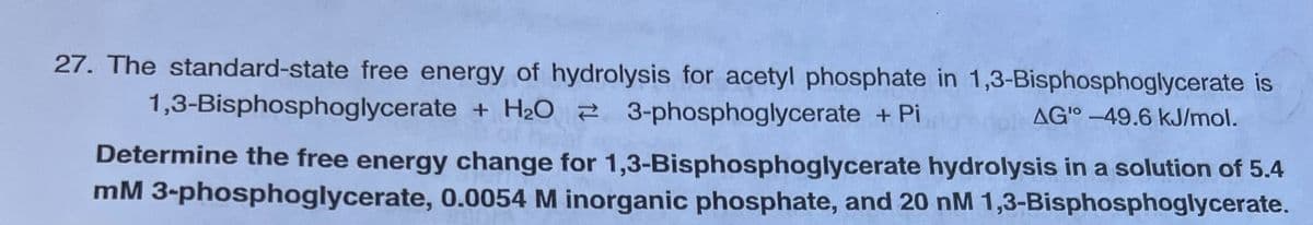 27. The standard-state free energy of hydrolysis for acetyl phosphate in 1,3-Bisphosphoglycerate is
1,3-Bisphosphoglycerate + H₂O 3-phosphoglycerate + Pi
AGI-49.6 kJ/mol.
Determine the free energy change for 1,3-Bisphosphoglycerate hydrolysis in a solution of 5.4
mM 3-phosphoglycerate, 0.0054 M inorganic phosphate, and 20 nM 1,3-Bisphosphoglycerate.