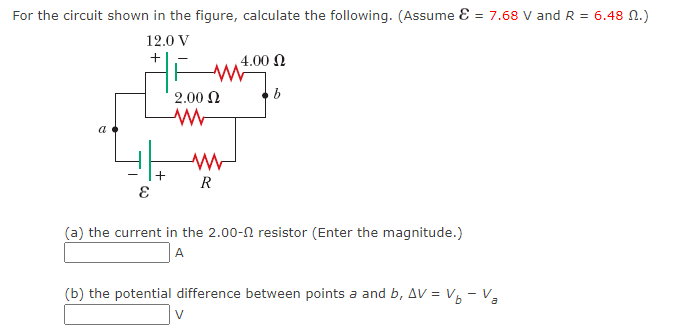 For the circuit shown in the figure, calculate the following. (Assume = 7.68 V and R = 6.48 M.)
12.0 V
+
E
+
W
2.00 Ω
ww
www
R
V
4.00 Ω
b
(a) the current in the 2.00- resistor (Enter the magnitude.)
A
(b) the potential difference between points a and b, AV = V₁ - Va