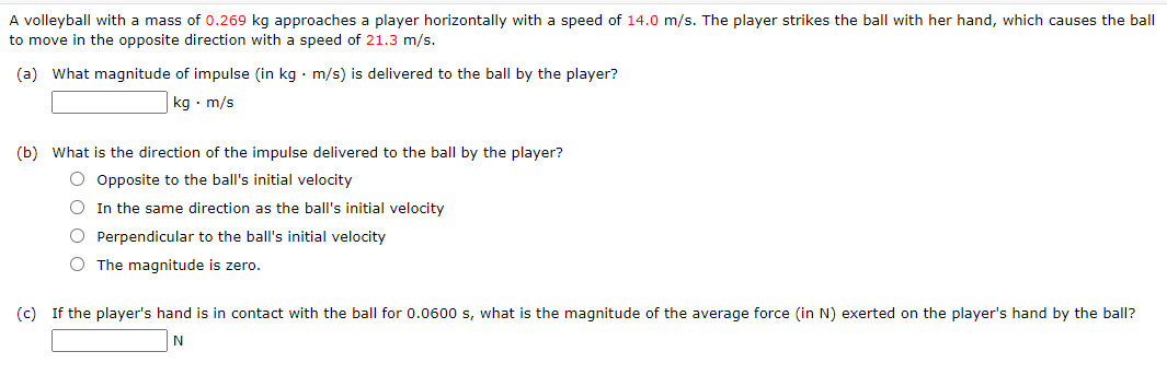 A volleyball with a mass of 0.269 kg approaches a player horizontally with a speed of 14.0 m/s. The player strikes the ball with her hand, which causes the ball
to move in the opposite direction with a speed of 21.3 m/s.
(a) What magnitude of impulse (in kg. m/s) is delivered to the ball by the player?
kg. m/s
(b) What is the direction of the impulse delivered to the ball by the player?
O Opposite to the ball's initial velocity
O In the same direction as the ball's initial velocity
O Perpendicular to the ball's initial velocity
O The magnitude is zero.
(c) If the player's hand is in contact with the ball for 0.0600 s, what is the magnitude of the average force (in N) exerted on the player's hand by the ball?
N