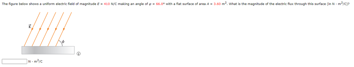 The figure below shows a uniform electric field of magnitude E = 410 N/C making an angle of = 66.0° with a flat surface of area A = 3.60 m². What is the magnitude of the electric flux through this surface (in N. m²/C)?
E
N - m²/c
Ⓡ