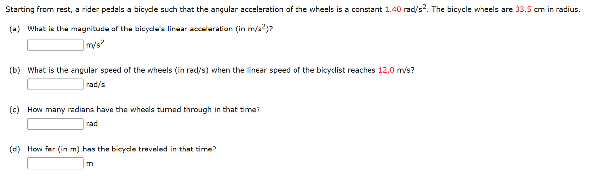 Starting from rest, a rider pedals a bicycle such that the angular acceleration of the wheels is a constant 1.40 rad/s². The bicycle wheels are 33.5 cm in radius.
(a) What is the magnitude of the bicycle's linear acceleration (in m/s²)?
m/s²
(b) What is the angular speed of the wheels (in rad/s) when the linear speed of the bicyclist reaches 12.0 m/s?
rad/s
(c) How many radians have the wheels turned through in that time?
rad
(d) How far (in m) has the bicycle traveled in that time?
m