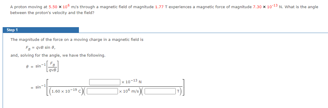 A proton moving at 5.50 x 106 m/s through a magnetic field of magnitude 1.77 T experiences a magnetic force of magnitude 7.30 × 10-13 N. What is the angle
between the proton's velocity and the field?
Step 1
The magnitude of the force on a moving charge in a magnetic field is
FB = qvB sin 8,
and, solving for the angle, we have the following.
8 sin
-1
= sin-¹
B
qvB
1.60 x 10-19
c)([
x 10-13 N
|× 106 m/s) (