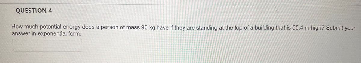 QUESTION 4
How much potential energy does a person of mass 90 kg have if they are standing at the top of a building that is 55.4 m high? Submit your
answer in exponential form.