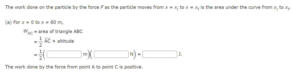 The work done on the particle by the force F as the particle moves from x = x₁ to x = x₁, is the area under the curve from x¡ to X₁.
(a) For x = 0 to x = 80 m,
W = area of triangle ABC
AC
1
2
1
AC x altitude
m)([
|N) =
The work done by the force from point A to point C is positive.
J.