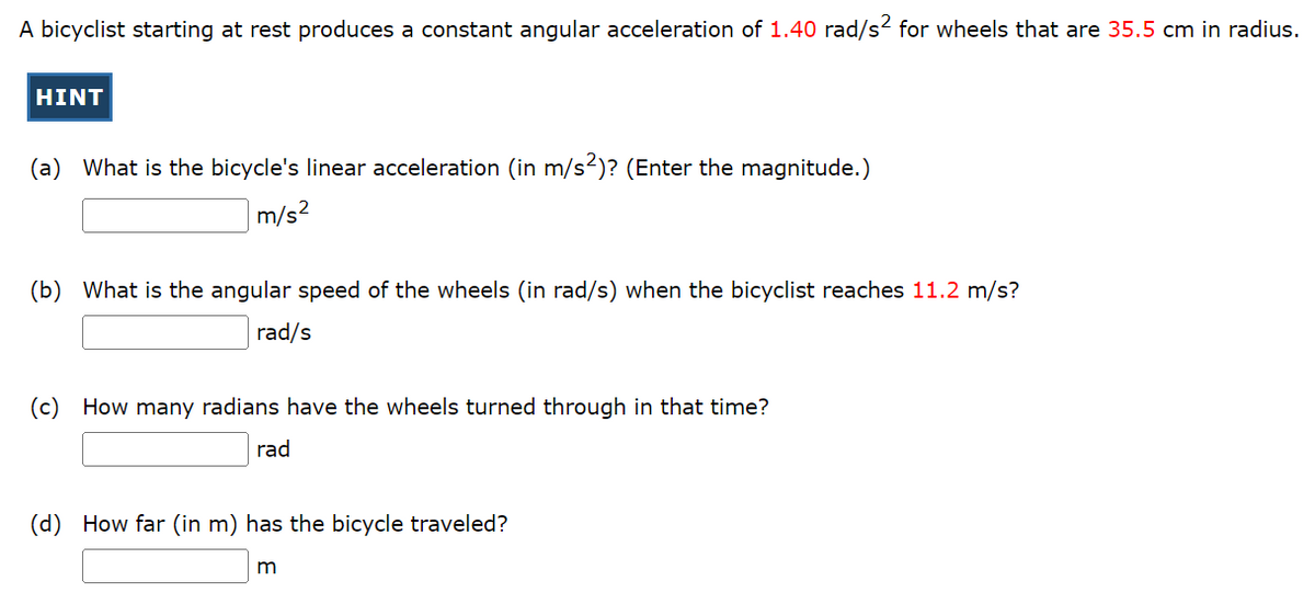 A bicyclist starting at rest produces a constant angular acceleration of 1.40 rad/s² for wheels that are 35.5 cm in radius.
HINT
(a) What is the bicycle's linear acceleration (in m/s²)? (Enter the magnitude.)
m/s²
(b) What is the angular speed of the wheels (in rad/s) when the bicyclist reaches 11.2 m/s?
rad/s
(c) How many radians have the wheels turned through in that time?
rad
(d) How far (in m) has the bicycle traveled?
m