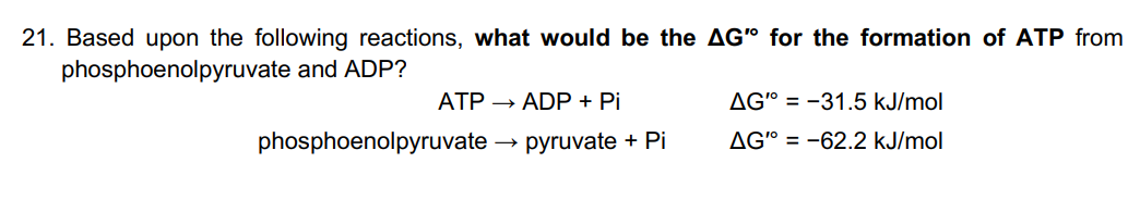 21. Based upon the following reactions, what would be the AG" for the formation of ATP from
phosphoenolpyruvate and ADP?
ATP → ADP + Pi
phosphoenolpyruvate
pyruvate + Pi
AG" = -31.5 kJ/mol
AG"=-62.2 kJ/mol