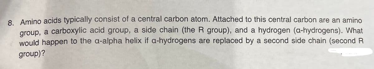 8. Amino acids typically consist of a central carbon atom. Attached to this central carbon are an amino
group, a carboxylic acid group, a side chain (the R group), and a hydrogen (a-hydrogens). What
would happen to the a-alpha helix if a-hydrogens are replaced by a second side chain (second R
group)?