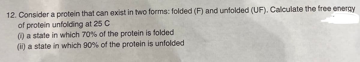 12. Consider a protein that can exist in two forms: folded (F) and unfolded (UF). Calculate the free energy
of protein unfolding at 25 C
(i) a state in which 70% of the protein is folded
(ii) a state in which 90% of the protein is unfolded