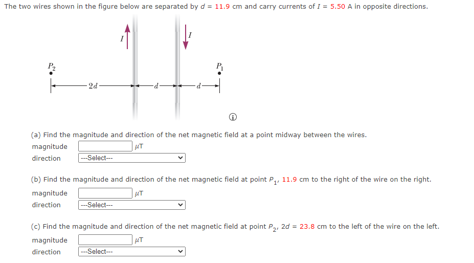The two wires shown in the figure below are separated by d = 11.9 cm and carry currents of I = 5.50 A in opposite directions.
P₂
2d
(a) Find the magnitude and direction of the net magnetic field at a point midway between the wires.
magnitude
μT
direction
---Select---
P₁
(b) Find the magnitude and direction of the net magnetic field at point P₁, 11.9 cm to the right of the wire on the right.
magnitude
μT
direction
---Select---
(c) Find the magnitude and direction of the net magnetic field at point P₂, 2d = 23.8 cm to the left of the wire on the left.
magnitude
μT
direction
---Select---