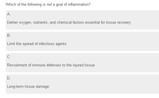 Which of the following is not a goal of inflammation?
A.
Deliver oxygen, nutrients, and chemical factors essential for tissue recovery
B.
Limit the spread of infectious agents
C.
Recruitment of immune defenses to the injured tissue
D.
Long-term tissue damage
