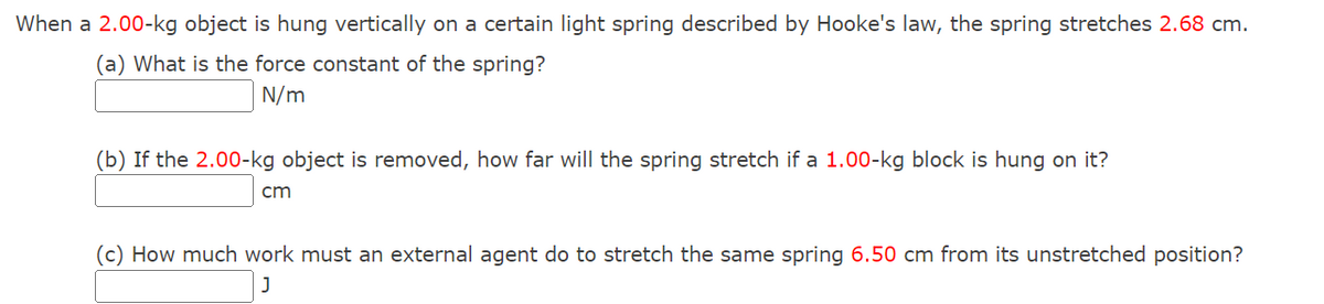 When a 2.00-kg object is hung vertically on a certain light spring described by Hooke's law, the spring stretches 2.68 cm.
(a) What is the force constant of the spring?
N/m
(b) If the 2.00-kg object is removed, how far will the spring stretch if a 1.00-kg block is hung on it?
cm
(c) How much work must an external agent do to stretch the same spring 6.50 cm from its unstretched position?
J