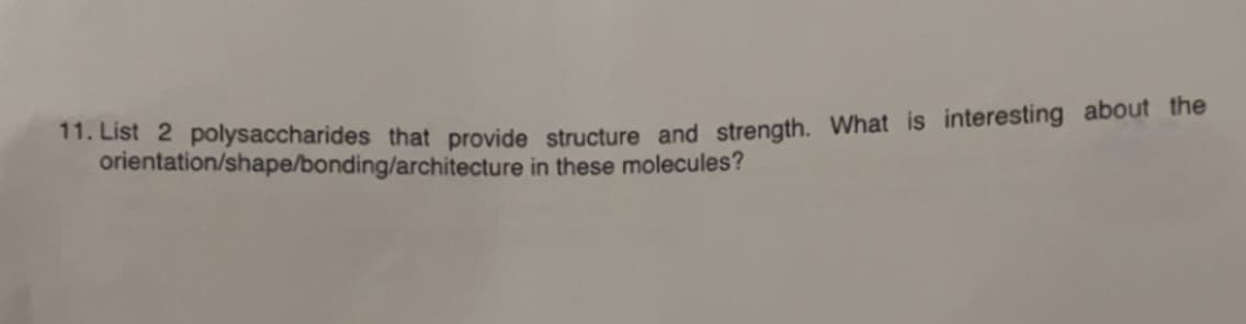 11. List 2 polysaccharides that provide structure and strength. What is interesting about the
orientation/shape/bonding/architecture in these molecules?
