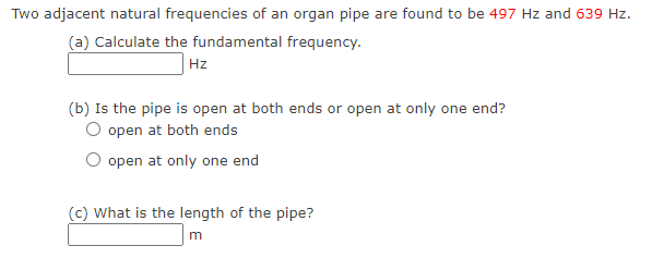 Two adjacent natural frequencies of an organ pipe are found to be 497 Hz and 639 Hz.
(a) Calculate the fundamental frequency.
Hz
(b) Is the pipe is open at both ends or open at only one end?
O open at both ends
O open at only one end
(c) What is the length of the pipe?
m