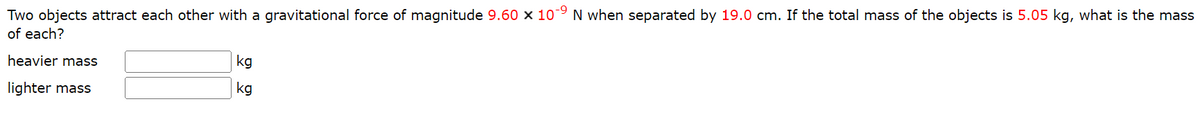 Two objects attract each other with a gravitational force of magnitude 9.60 x 109 N when separated by 19.0 cm. If the total mass of the objects is 5.05 kg, what is the mass
of each?
heavier mass
lighter mass
kg
kg