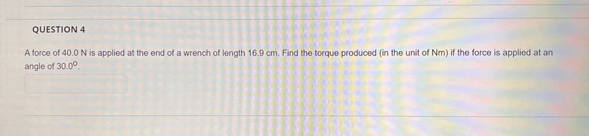 QUESTION 4
A force of 40.0 N is applied at the end of a wrench of length 16.9 cm. Find the torque produced (in the unit of Nm) if the force is applied at an
angle of 30.00