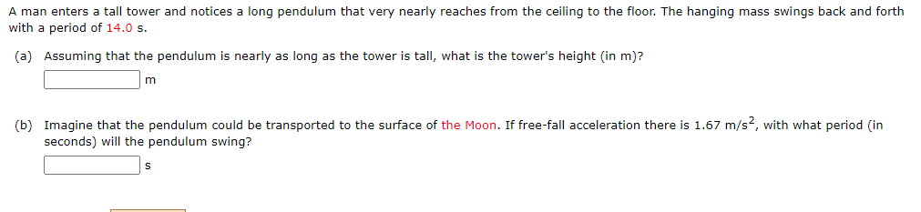 A man enters a tall tower and notices a long pendulum that very nearly reaches from the ceiling to the floor. The hanging mass swings back and forth
with a period of 14.0 s.
(a) Assuming that the pendulum is nearly as long as the tower is tall, what is the tower's height (in m)?
m
(b) Imagine that the pendulum could be transported to the surface of the Moon. If free-fall acceleration there is 1.67 m/s2, with what period (in
seconds) will the pendulum swing?
