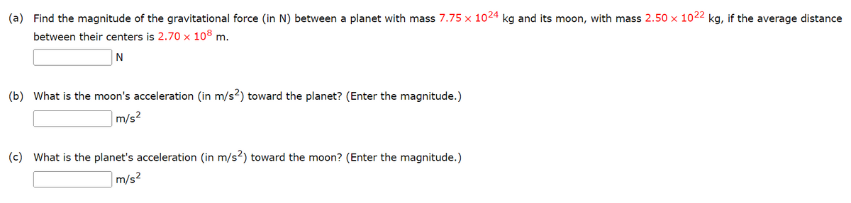 (a) Find the magnitude of the gravitational force (in N) between a planet with mass 7.75 x 1024 kg and its moon, with mass 2.50 × 1022 kg, if the average distance
between their centers is 2.70 x 108 m.
N
(b) What is the moon's acceleration (in m/s²) toward the planet? (Enter the magnitude.)
m/s²
(c) What is the planet's acceleration (in m/s²) toward the moon? (Enter the magnitude.)
m/s²