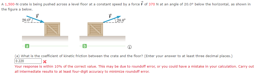 A 1,500-N crate is being pushed across a level floor at a constant speed by a force F of 370 N at an angle of 20.0° below the horizontal, as shown in
the figure a below.
F
20.0° /
b
20.0°
(a) What is the coefficient of kinetic friction between the crate and the floor? (Enter your answer to at least three decimal places.)
0.220
X
Your response is within 10% of the correct value. This may be due to roundoff error, or you could have a mistake in your calculation. Carry out
all intermediate results to at least four-digit accuracy to minimize roundoff error.