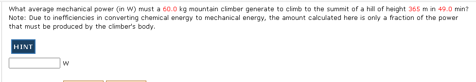 What average mechanical power (in W) must a 60.0 kg mountain climber generate to climb to the summit of a hill of height 365 m in 49.0 min?
Note: Due to inefficiencies in converting chemical energy to mechanical energy, the amount calculated here is only a fraction of the power
that must be produced by the climber's body.
HINT
