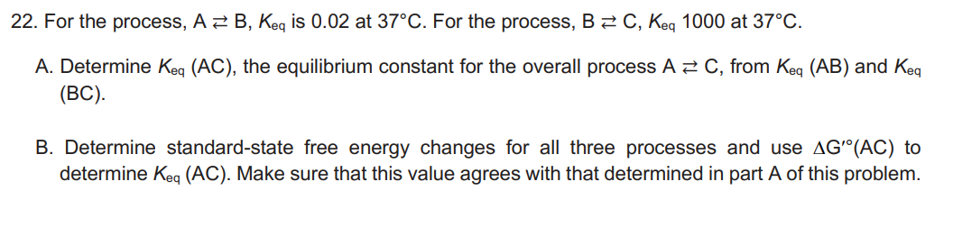 22. For the process, A B, Keq is 0.02 at 37°C. For the process, BC, Keq 1000 at 37°C.
A. Determine Keq (AC), the equilibrium constant for the overall process A C, from Keq (AB) and Keq
(BC).
B. Determine standard-state free energy changes for all three processes and use AG'(AC) to
determine Keq (AC). Make sure that this value agrees with that determined in part A of this problem.