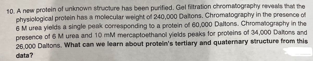 10. A new protein of unknown structure has been purified. Gel filtration chromatography reveals that the
physiological protein has a molecular weight of 240,000 Daltons. Chromatography in the presence of
6 M urea yields a single peak corresponding to a protein of 60,000 Daltons. Chromatography in the
presence of 6 M urea and 10 mM mercaptoethanol yields peaks for proteins of 34,000 Daltons and
26,000 Daltons. What can we learn about protein's tertiary and quaternary structure from this
data?