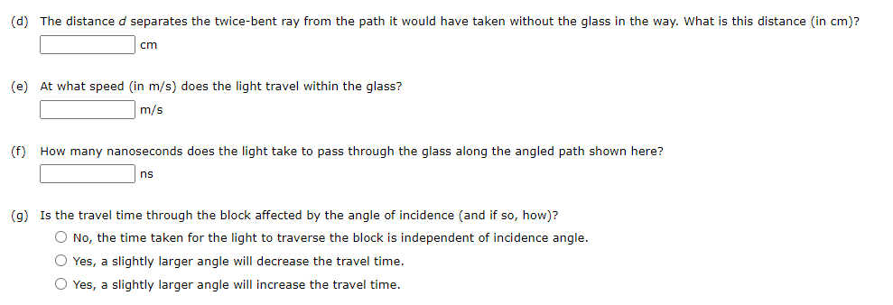 (d) The distance d separates the twice-bent ray from the path it would have taken without the glass in the way. What is this distance (in cm)?
cm
(e) At what speed (in m/s) does the light travel within the glass?
m/s
(f) How many nanoseconds does the light take to pass through the glass along the angled path shown here?
ns
(g) Is the travel time through the block affected by the angle of incidence (and if so, how)?
O No, the time taken for the light to traverse the block is independent of incidence angle.
O Yes, a slightly larger angle will decrease the travel time.
O Yes, a slightly larger angle will increase the travel time.