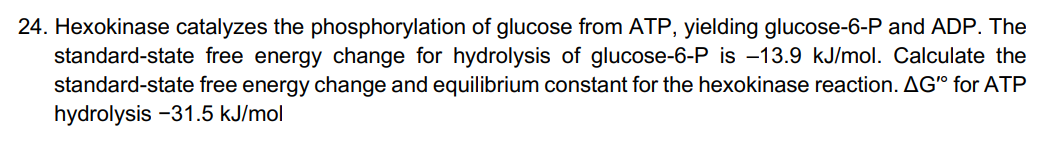 24. Hexokinase catalyzes the phosphorylation of glucose from ATP, yielding glucose-6-P and ADP. The
standard-state free energy change for hydrolysis of glucose-6-P is -13.9 kJ/mol. Calculate the
standard-state free energy change and equilibrium constant for the hexokinase reaction. AG" for ATP
hydrolysis -31.5 kJ/mol