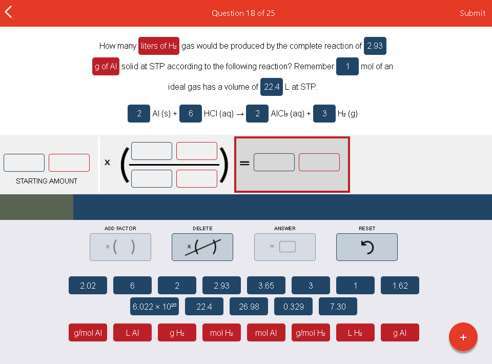 Question 18 of 25
Submit
How many liters of H2 gas would be produced by the complete reaction of 2.93
g of Al solid at STP according to the following reaction? Remember
1 mol of an
ideal gas has a volume of 22.4 L at STP.
2 Al (s) +
6
HCI (aq) –
2
AICIS (aq) +
|H2 (g)
STARTING AMOUNT
ADD FACTOR
DELETE
ANSWER
RESET
2.02
6
2
2.93
3.65
3
1
1.62
6.022 x 1023
22.4
26.98
0.329
7.30
g/mol Al
LAI
g H2
mol H2
mol Al
g/mol H2
LH2
g AI
+
3.
II
