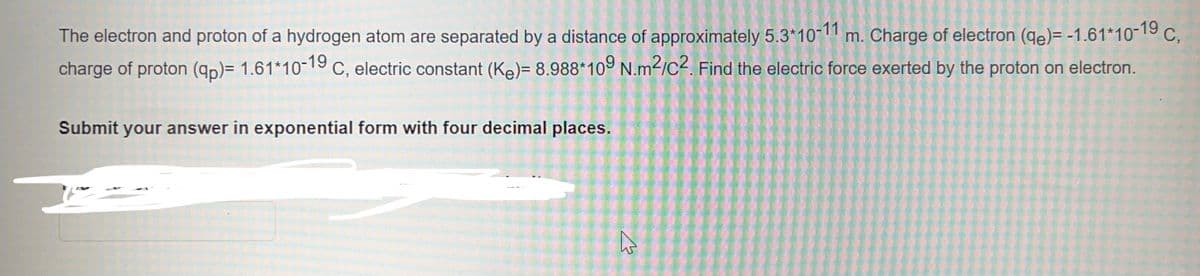 The electron and proton of a hydrogen atom are separated by a distance of approximately 5.3*10-11 m. Charge of electron (de)= -1.61*10-19 C,
charge of proton (qp)= 1.61*10-19 C, electric constant (K₂)= 8.988*109 N.m²/C2. Find the electric force exerted by the proton on electron.
Submit your answer in exponential form with four decimal places.