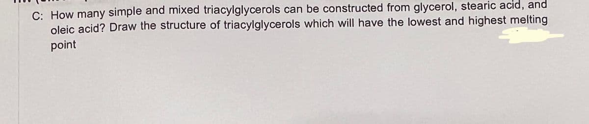 C: How many simple and mixed triacylglycerols can be constructed from glycerol, stearic acid, and
oleic acid? Draw the structure of triacylglycerols which will have the lowest and highest melting
point