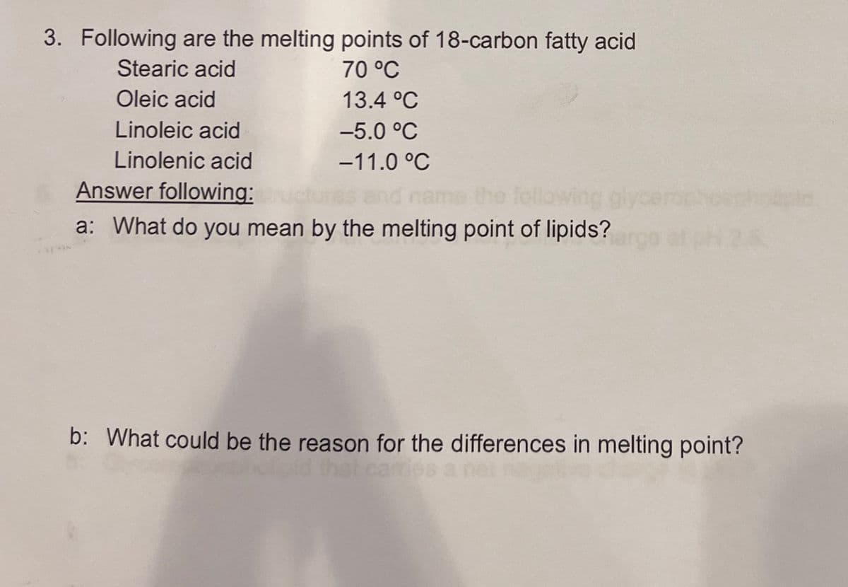 3. Following are the melting points of 18-carbon fatty acid
Stearic acid
Oleic acid
Linoleic acid
70 °C
13.4 °C
-5.0 °C
Linolenic acid
-11.0 °C
Answer following:
a: What do you mean by the melting point of lipids?
and name the following
b: What could be the reason for the differences in melting point?