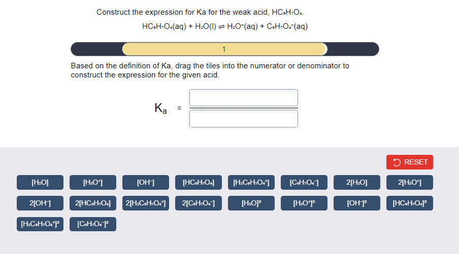 Construct the expression for Ka for the weak acid, HCsH-Oa.
HC-H:O-(aq) + H:O(I) = H:O-(aq) + CsH:O-(aq)
1
Based on the definition of Ka, drag the tiles into the numerator or denominator to
construct the expression for the given acid.
Ka
5 RESET
[OH]
[HCH.O.]
[H.CH-O.]
[C-H-O.]
2[H:O]
2[H:O*]
[H:O]
[H.O*]
[OH]
[HC>H:O.]*
2[OH]
2[HCSH.O]
2[H.C»H-O.]
2[CH.O.]
[CHO.P
